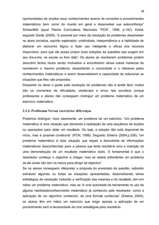 48
oportunidades de ampliar seus conhecimentos acerca de conceitos e procedimentos
matemáticos bem como do mundo em geral e desenvolver sua autoconfiança”
Schoenfeld (apud Planos Curriculares Nacionais “PCN”, 1998, p.142). Ainda,
segundo Dante (2009), “é possível por meio da resolução de problemas desenvolver
no aluno iniciativa, espírito explorador, criatividade, independência e a habilidade de
elaborar um raciocínio lógico e fazer uso inteligente e eficaz dos recursos
disponíveis, para que ele possa propor boas soluções às questões que surgem em
seu dia-a-dia, na escola ou fora dela”. Os alunos ao resolverem problemas podem
descobrir factos novos sendo motivados a encontrarem várias outras maneiras de
resolverem o mesmo problema, despertando a curiosidade e o interesse pelos
conhecimentos matemáticos e assim desenvolverem a capacidade de solucionar as
situações que lhes são propostas.
Despertar no aluno o gosto pela resolução de problemas não é tarefa fácil, muitos
são os momentos de dificuldade, obstáculos e erros. Isto acontece porque
professores e alunos não conseguem distinguir um problema matemático de um
exercício matemático.
2.1.2. Problemas Versus exercícios: diferenças
Podemos distinguir, mais claramente, um problema de um exercício. “Um problema
matemático é uma situação que demanda a realização de uma sequência de acções
ou operações para obter um resultado. Ou seja, a solução não está disponível de
início, mas é possível construí-la” (PCN, 1998). Segundo Silveira (2004,p.336), “um
problema matemático é toda situação que requer a descoberta de informações
matemáticas desconhecidas para a pessoa que tenta resolvê-lo e/ou a invenção de
uma demonstração de um resultado matemático dado. O fundamental é que o
resolvedor conheça o objectivo a chegar, mas só estará enfrentando um problema
se ele ainda não tem os meios para atingir tal objectivo”.
Se os alunos conseguem interpretar a proposta do enunciado da questão, sabendo
estruturar algumas ou todas as situações apresentadas, desenvolvendo várias
estratégias de resolução incluindo a verificação das mesmas e do resultado, tem em
mãos um problema matemático, mas se “é uma actividade de treinamento no uso de
alguma habilidade/conhecimento matemático já conhecido pelo resolvedor, como a
aplicação de um algoritmo conhecido, de uma fórmula conhecida” (Silveira, 2004),
os alunos têm em mãos um exercício que exige apenas a aplicação de um
procedimento sem a necessidade de criar estratégias para resolvê-lo.
 