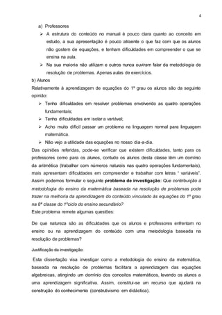 4
a) Professores
 A estrutura do conteúdo no manual é pouco clara quanto ao conceito em
estudo, a sua apresentação é pouco atraente o que faz com que os alunos
não gostem de equações, e tenham dificuldades em compreender o que se
ensina na aula.
 Na sua maioria não utilizam e outros nunca ouviram falar da metodologia de
resolução de problemas. Apenas aulas de exercícios.
b) Alunos
Relativamente à aprendizagem de equações do 1º grau os alunos são da seguinte
opinião:
 Tenho dificuldades em resolver problemas envolvendo as quatro operações
fundamentais;
 Tenho dificuldades em isolar a variável;
 Acho muito difícil passar um problema na linguagem normal para linguagem
matemática.
 Não vejo a utilidade das equações no nosso dia-a-dia.
Das opiniões referidas, pode-se verificar que existem dificuldades, tanto para os
professores como para os alunos, contudo os alunos desta classe têm um domínio
da aritmética (trabalhar com números naturais nas quatro operações fundamentais),
mais apresentam dificuldades em compreender e trabalhar com letras “ variáveis”.
Assim podemos formular o seguinte problema de investigação: Que contribuição à
metodologia do ensino da matemática baseada na resolução de problemas pode
trazer na melhoria da aprendizagem do conteúdo vinculado às equações do 1º grau
na 8ª classe do 1ºciclo do ensino secundário?
Este problema remete algumas questões:
De que natureza são as dificuldades que os alunos e professores enfrentam no
ensino ou na aprendizagem do conteúdo com uma metodologia baseada na
resolução de problemas?
Justificação da investigação:
Esta dissertação visa investigar como a metodologia do ensino da matemática,
baseada na resolução de problemas facilitara a aprendizagem das equações
algebreicas, atingindo um domínio dos conceitos matemáticos, levando os alunos a
uma aprendizagem significativa. Assim, constitui-se um recurso que ajudará na
construção do conhecimento (construtivismo em didáctica).
 