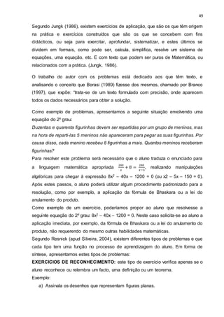 49
Segundo Jungk (1986), existem exercícios de aplicação, que são os que têm origem
na prática e exercícios construídos que são os que se concebem com fins
didácticos, ou seja para exercitar, aprofundar, sistematizar, e estes últimos se
dividem em formais, como pode ser, calcula, simplifica, resolve um sistema de
equações, uma equação, etc. E com texto que podem ser puros de Matemática, ou
relacionados com a prática. (Jungk, 1986).
O trabalho do autor com os problemas está dedicado aos que têm texto, e
analisando o conceito que Borasi (1989) fizesse dos mesmos, chamado por Branco
(1997), que expõe: “trata-se de um texto formulado com precisão, onde aparecem
todos os dados necessários para obter a solução.
Como exemplo de problemas, apresentamos a seguinte situação envolvendo uma
equação do 2º grau:
Duzentas e quarenta figurinhas devem ser repartidas por um grupo de meninos, mas
na hora de reparti-las 5 meninos não apareceram para pegar as suas figurinhas. Por
causa disso, cada menino recebeu 8 figurinhas a mais. Quantos meninos receberam
figurinhas?
Para resolver este problema será necessário que o aluno traduza o enunciado para
a linguagem matemática apropriada
240
𝑥
+ 8 =
240
𝑥−5
, realizando manipulações
algébricas para chegar à expressão 8x2 – 40x – 1200 = 0 (ou x2 – 5x – 150 = 0).
Após estes passos, o aluno poderá utilizar algum procedimento padronizado para a
resolução, como por exemplo, a aplicação da fórmula de Bhaskara ou a lei do
anulamento do produto.
Como exemplo de um exercício, poderíamos propor ao aluno que resolvesse a
seguinte equação do 2º grau: 8x2 – 40x – 1200 = 0. Neste caso solicita-se ao aluno a
aplicação imediata, por exemplo, da fórmula de Bhaskara ou a lei do anulamento do
produto, não requerendo do mesmo outras habilidades matemáticas.
Segundo Resnick (apud Silveira, 2004), existem diferentes tipos de problemas e que
cada tipo tem uma função no processo de aprendizagem do aluno. Em forma de
síntese, apresentamos estes tipos de problemas:
EXERCICIOS DE RECONHECIMENTO: este tipo de exercício verifica apenas se o
aluno reconhece ou relembra um facto, uma definição ou um teorema.
Exemplo:
a) Assinala os desenhos que representam figuras planas.
 