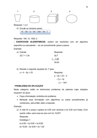 50
1 2 3 4
Resposta: 1 e 4
b) Circule os números pares:
Resposta: 160, 12, 1002, 2
- EXERCICIOS ALGORITMICOS: podem ser resolvidos com um algoritmo
especifico ou executando – se um procedimento passo a passo.
Exemplo:
a) Calcule: Resposta:
32,7 + 1,34 32,7
+ 1,34
34,04
b) Resolve a seguinte equação do 1º grau.
y + 4 – 8y = 23 Resposta:
y – 8y = 23 – 4
- 7y = 19
y = - 19/7
- PROBLEMAS DE APLICAÇÃO
Nesta categoria, estão os tradicionais problemas de palavras cujas soluções
requerem do aluno:
 Faça a formulação simbólica do problema;
 Manipule essa formulação com algoritmos ou outros procedimentos já
conhecidos, para então obter a resposta.
Exemplo:
a) A mãe foi a praça e gastou kz 4,00 com verduras e kz 5,00 com frutas. Com
quanto voltou para casa se saiu com kz 10,00?
Resposta:
Estratégia 1
kz 4,00 + kz 5,00 = kz 9,00
kz 10,00 – kz 9,00 = kz 1,00
95 – 160 – 12 – 355 – 1002 – 501 - 2
 