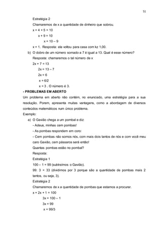 51
Estratégia 2
Chamaremos de x a quantidade de dinheiro que sobrou.
x + 4 + 5 = 10
x + 9 = 10
x = 10 – 9
x = 1. Resposta: ela voltou para casa com kz 1,00.
b) O dobro de um número somado a 7 é igual a 13. Qual é esse número?
Resposta: chamaremos o tal número de x
2x + 7 = 13
2x = 13 – 7
2x = 6
x = 6/2
x = 3 . O número é 3.
- PROBLEMAS EM ABERTO
Um problema em aberto não contém, no enunciado, uma estratégia para a sua
resolução. Porem, apresenta muitas vantagens, como a abordagem de diversos
conteúdos matemáticos num único problema.
Exemplo:
a) O Gavião chega a um pombal e diz:
- Adeus, minhas cem pombas!
- As pombas respondem em coro:
- Cem pombas não somos nós, com mais dois tantos de nós e com você meu
caro Gavião, cem pássaros será então!
Quantas pombas estão no pombal?
Resposta:
Estratégia 1
100 – 1 = 99 (subtraímos o Gavião).
99: 3 = 33 (dividimos por 3 porque são a quantidade de pombas mais 2
tantos, ou seja, 3).
Estratégia 2
Chamaremos de x a quantidade de pombas que estamos a procurar.
x + 2x + 1 = 100
3x = 100 – 1
3x = 99
x = 99/3
 
