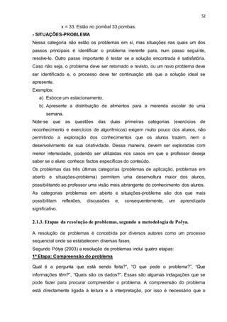 52
x = 33. Estão no pombal 33 pombas.
- SITUAÇÕES-PROBLEMA
Nessa categoria não estão os problemas em si, mas situações nas quais um dos
passos principais é identificar o problema inerente para, num passo seguinte,
resolve-lo. Outro passo importante é testar se a solução encontrada é satisfatória.
Caso não seja, o problema deve ser retomado e revisto, ou um novo problema deve
ser identificado e, o processo deve ter continuação até que a solução ideal se
apresente.
Exemplos:
a) Esboce um estacionamento.
b) Apresente a distribuição de alimentos para a merenda escolar de uma
semana.
Note-se que as questões das duas primeiras categorias (exercícios de
reconhecimento e exercícios de algorítmicos) exigem muito pouco dos alunos, não
permitindo a exploração dos conhecimentos que os alunos trazem, nem o
desenvolvimento de sua criatividade. Dessa maneira, devem ser exploradas com
menor intensidade, podendo ser utilizadas nos casos em que o professor deseja
saber se o aluno conhece factos específicos do conteúdo.
Os problemas das três últimas categorias (problemas de aplicação, problemas em
aberto e situações-problema) permitem uma desenvoltura maior dos alunos,
possibilitando ao professor uma visão mais abrangente do conhecimento dos alunos.
As categorias problemas em aberto e situações-problema são dos que mais
possibilitam reflexões, discussões e, consequentemente, um aprendizado
significativo.
2.1.3. Etapas da resolução de problemas, segundo a metodologia de Polya.
A resolução de problemas é concebida por diversos autores como um processo
sequencial onde se estabelecem diversas fases.
Segundo Pólya (2003) a resolução de problemas inclui quatro etapas:
1ª Etapa: Compreensão do problema
Qual é a pergunta que está sendo feita?”, “O que pede o problema?”, “Que
informações têm?”, “Quais são os dados?”. Essas são algumas indagações que se
pode fazer para procurar compreender o problema. A compreensão do problema
está directamente ligada à leitura e à interpretação, por isso é necessário que o
 