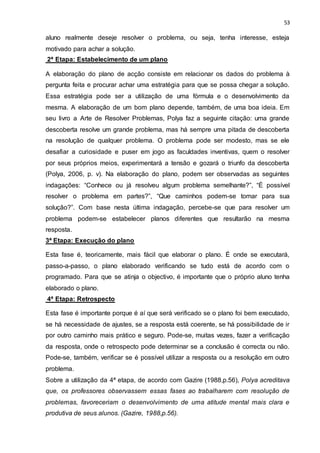 53
aluno realmente deseje resolver o problema, ou seja, tenha interesse, esteja
motivado para achar a solução.
2ª Etapa: Estabelecimento de um plano
A elaboração do plano de acção consiste em relacionar os dados do problema à
pergunta feita e procurar achar uma estratégia para que se possa chegar a solução.
Essa estratégia pode ser a utilização de uma fórmula e o desenvolvimento da
mesma. A elaboração de um bom plano depende, também, de uma boa ideia. Em
seu livro a Arte de Resolver Problemas, Polya faz a seguinte citação: uma grande
descoberta resolve um grande problema, mas há sempre uma pitada de descoberta
na resolução de qualquer problema. O problema pode ser modesto, mas se ele
desafiar a curiosidade e puser em jogo as faculdades inventivas, quem o resolver
por seus próprios meios, experimentará a tensão e gozará o triunfo da descoberta
(Polya, 2006, p. v). Na elaboração do plano, podem ser observadas as seguintes
indagações: “Conhece ou já resolveu algum problema semelhante?”, “É possível
resolver o problema em partes?”, “Que caminhos podem-se tomar para sua
solução?”. Com base nesta última indagação, percebe-se que para resolver um
problema podem-se estabelecer planos diferentes que resultarão na mesma
resposta.
3ª Etapa: Execução do plano
Esta fase é, teoricamente, mais fácil que elaborar o plano. É onde se executará,
passo-a-passo, o plano elaborado verificando se tudo está de acordo com o
programado. Para que se atinja o objectivo, é importante que o próprio aluno tenha
elaborado o plano.
4ª Etapa: Retrospecto
Esta fase é importante porque é aí que será verificado se o plano foi bem executado,
se há necessidade de ajustes, se a resposta está coerente, se há possibilidade de ir
por outro caminho mais prático e seguro. Pode-se, muitas vezes, fazer a verificação
da resposta, onde o retrospecto pode determinar se a conclusão é correcta ou não.
Pode-se, também, verificar se é possível utilizar a resposta ou a resolução em outro
problema.
Sobre a utilização da 4ª etapa, de acordo com Gazire (1988,p.56), Polya acreditava
que, os professores observassem essas fases ao trabalharem com resolução de
problemas, favoreceriam o desenvolvimento de uma atitude mental mais clara e
produtiva de seus alunos. (Gazire, 1988,p.56).
 