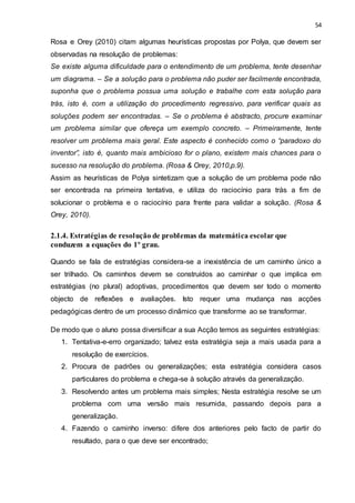 54
Rosa e Orey (2010) citam algumas heurísticas propostas por Polya, que devem ser
observadas na resolução de problemas:
Se existe alguma dificuldade para o entendimento de um problema, tente desenhar
um diagrama. – Se a solução para o problema não puder ser facilmente encontrada,
suponha que o problema possua uma solução e trabalhe com esta solução para
trás, isto é, com a utilização do procedimento regressivo, para verificar quais as
soluções podem ser encontradas. – Se o problema é abstracto, procure examinar
um problema similar que ofereça um exemplo concreto. – Primeiramente, tente
resolver um problema mais geral. Este aspecto é conhecido como o “paradoxo do
inventor”, isto é, quanto mais ambicioso for o plano, existem mais chances para o
sucesso na resolução do problema. (Rosa & Orey, 2010,p.9).
Assim as heurísticas de Polya sintetizam que a solução de um problema pode não
ser encontrada na primeira tentativa, e utiliza do raciocínio para trás a fim de
solucionar o problema e o raciocínio para frente para validar a solução. (Rosa &
Orey, 2010).
2.1.4. Estratégias de resolução de problemas da matemática escolar que
conduzem a equações do 1º grau.
Quando se fala de estratégias considera-se a inexistência de um caminho único a
ser trilhado. Os caminhos devem se construídos ao caminhar o que implica em
estratégias (no plural) adoptivas, procedimentos que devem ser todo o momento
objecto de reflexões e avaliações. Isto requer uma mudança nas acções
pedagógicas dentro de um processo dinâmico que transforme ao se transformar.
De modo que o aluno possa diversificar a sua Acção temos as seguintes estratégias:
1. Tentativa-e-erro organizado; talvez esta estratégia seja a mais usada para a
resolução de exercícios.
2. Procura de padrões ou generalizações; esta estratégia considera casos
particulares do problema e chega-se à solução através da generalização.
3. Resolvendo antes um problema mais simples; Nesta estratégia resolve se um
problema com uma versão mais resumida, passando depois para a
generalização.
4. Fazendo o caminho inverso: difere dos anteriores pelo facto de partir do
resultado, para o que deve ser encontrado;
 