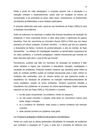 57
Deste o ponto de vista pedagógico, a proposta assume que a educação e a
instrução orientam o desenvolvimento, sendo este um resultado do ensino, da
comunicação e da actividade do aluno. Além disso, consideramos os fundamentos
da didáctica da Matemática e seus métodos particulares.
A proposta elaborada pelo autor, apoia-se nas heurísticas de Polya (1995,p.5) para
a resolução de problemas.
Antes de entrarmos na exposição e análise das diversas heurísticas de resolução de
problemas é muito importante termos a ideia clara sobre o significado da palavra
heurística. Para tal, recorremos ao dicionário Houiss (2001,p.1524) que nos traduz
heurística em vários contextos: Contexto científico: “ a ciência que tem por objectivo
a descoberta de factos; Contexto de problematização: a arte de inventar, de fazer
descobertas “ ou método de investigação baseado na aproximação progressiva de
um dado problema; e Contexto pedagógico: método educacional que consiste em
fazer descobrir pelo aluno o que se lhe que ensinar”.
Percebemos, portanto que falar em heurística de resolução de problema é falar
sobre métodos e regras que conduzem à descoberta, inovação, investigação e
resolução de problemas. Podemos também observar que heurística pode referir-se
tanto ao contexto científico quanto ao contexto educacional; para o autor, ambos os
contextos são pertinentes, pois ao mesmo tempo em que queremos avaliar a
importância da resolução de problemas na evolução matemática-descoberta de
novos resultados, criação de novos problemas. Também queremos ressaltar a
importância dos problemas no processo de ensino-aprendizagem. Quatro exemplos
extraídos do livro de Polya (1985, p.133) ilustram o conceito.
 se não puder compreender um problema, monte um esquema;
 se não poder encontrar a solução, tente fazer um mecanismo inverso para
tentar chegar à solução.
 se o problema for abstracto, tente propor o mesmo problema num exemplo
concreto;
 tente abordar primeiro um problema mais geral.
2.4. Exigência pedagógico-didáctica da proposta metodológica.
Tendo em conta que os alunos apresentam dificuldades na resolução de problemas
que conduzem a equações do 1º grau, o autor tem o propósito de elaborar uma
 