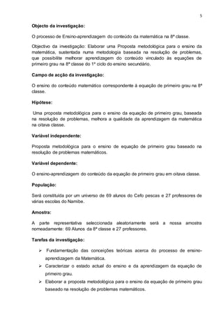 5
Objecto da investigação:
O processo de Ensino-aprendizagem do conteúdo da matemática na 8ª classe.
Objectivo da investigação: Elaborar uma Proposta metodológica para o ensino da
matemática, sustentada numa metodologia baseada na resolução de problemas,
que possibilite melhorar aprendizagem do conteúdo vinculado às equações de
primeiro grau na 8ª classe do 1º ciclo do ensino secundário.
Campo de acção da investigação:
O ensino do conteúdo matemático correspondente à equação de primeiro grau na 8ª
classe.
Hipótese:
Uma proposta metodológica para o ensino da equação de primeiro grau, baseada
na resolução de problemas, melhora a qualidade da aprendizagem da matemática
na oitava classe.
Variável independente:
Proposta metodológica para o ensino de equação de primeiro grau baseado na
resolução de problemas matemáticos.
Variável dependente:
O ensino-aprendizagem do conteúdo da equação de primeiro grau em oitava classe.
População:
Será constituída por um universo de 69 alunos do Cefo pescas e 27 professores de
várias escolas do Namibe.
Amostra:
A parte representativa seleccionada aleatoriamente será a nossa amostra
nomeadamente: 69 Alunos da 8ª classe e 27 professores.
Tarefas da investigação:
 Fundamentação das conceições teóricas acerca do processo de ensino-
aprendizagem da Matemática.
 Caracterizar o estado actual do ensino e da aprendizagem da equação de
primeiro grau.
 Elaborar a proposta metodológica para o ensino da equação de primeiro grau
baseado na resolução de problemas matemáticos.
 