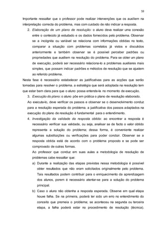 59
Importante ressaltar que o professor pode realizar intervenções que os auxiliem na
interpretação correcta do problema, mas com cuidado de não indicar a resposta.
2. Elaboração de um plano de resolução: o aluno deva realizar uma conexão
entre o conteúdo já estudado e os dados fornecidos pelo problema. Observar
se a incógnita ou variável se relaciona com informações obtidas no texto,
comparar a situação com problemas correlatos já vistos e discutidos
anteriormente e também observar se é possível perceber padrões ou
propriedades que auxiliem na resolução do problema. Para se obter um plano
de execução, poderá ser necessário relaciona-lo a problemas auxiliares mais
simples, que possam indicar padrões e métodos de resolução que se ajustem
ao referido problema.
Nesta fase é necessário estabelecer as justificativas para as acções que serão
tomadas para resolver o problema. a estratégia que será adoptada na resolução tem
que estar bem clara para que o aluno possa entende-la no momento de execução.
3. Execução do plano: o aluno põe em prática o plano de resolução elaborado.
Ao executa-lo, deve verificar os passos e observar se o desenvolvimento conduz
para a resolução esperada do problema. a justificativa dos passos adaptados na
execução do plano de resolução é fundamental para o entendimento.
4. Investigação da validade da resposta obtida: ao encontrar a resposta é
necessário verificar sua validade, ou seja, analisar se de facto o valor obtido
representa a solução do problema; dessa forma, é conveniente realizar
algumas substituições ou verificações para poder concluir. Observar se a
resposta obtida está de acordo com o problema proposto e se pode ser
comprovado de outras formas.
Ao professor que conduz em suas aulas a metodologia de resolução de
problemas cabe ressaltar que:
a) Durante a realização das etapas previstas nessa metodologia é possível
obter resultados que não eram solicitados originalmente pelo problema.
Tais resultados podem contribuir para o enriquecimento da aprendizagem
dos alunos, porem é necessário atentar-se para a solução do problema
principal.
b) Caso o aluno não obtenha a resposta esperada. Observe em qual etapa
houve falha. Se na primeira, poderá ter sido um erro no entendimento do
conceito que premeia o problema; se aconteceu na segunda ou terceira
etapa, a falha poderá estar no procedimento de resolução (técnica).
 