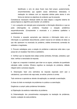 60
Identificado o erro do aluno ficará mais fácil propor, posteriormente,
encaminhamentos que ajustem essas deficiências detectadas. A
realização de sínteses com as respostas obtidas pelos alunos é uma
forma de retomar os objectivos do conteúdo que foi proposto.
Considera-se necessario introduzir dentro de estas etapas o seguinte sistema de
passos lógicos ou algoritmo para resolver um problema:
1. Ler a pergunta com atenção para compreender a informação oferecida e o que se
pede (interrogante) no problema. Visualizar a situação problémica
esquemáticamente. (Compreender o enunciado e o problema qualitativa e
quantitativamente.
2. Encontrar a equação apropriada que relacione a informação dada com a
informação ou quantidade desconhecida, podem buscar-se em tabelas de datas os
que não aparecem no enunciado do problema, análise dimensional, conversão de
unidades e magnitudes.
3. Procurar estratégias para a solução do problema e selecionar entre elas a que
possa dar um resultado final ótimo e satisfatório.
4. Verificar que na resposta todo esteja correto (símbolos, fórmulas, unidades), quer
dizer, verificar a veracidade da resposta.
5. Julgar se a resposta é razoável, quer dizer se os signos, unidades da quantidade
calculada estão corretos. Eficácia cognitiva na resolução do problema, reflexão
integral sobre o processo seguido.
6. Observação: fazer uma estimativa da resposta esperada (sem usar a
calculadora), que embora não seja exata, se estiver próxima à correta.
Tudo ensina-se e aprende-se através dá explicação, ou exemplo e exercitação.
A chave do êxito na resolução de problemas é a prática e a exercitação.
Exigências a cumprir pelos problemas formulados:
a) Objetivação da essência matemática do problema.
b) Sistematização dos procedimentos empregados na resolução de problemas,
durante a seleção de cada problema.
 