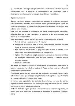 61
c) A exercitação e aplicação dos procedimentos e métodos na actividade cognitiva
independente, para a formação e desenvolvimento de habilidades para o
desempenho cognitivo durante a resolução de problemas matemáticos.
O papel do professor
Quando o professor adapta a metodologia de resolução de problemas, seu papel
será incentivador, facilitador, mediador das ideias apresentadas pelos alunos, de
modo que estas sejam produtivas, levando os alunos a pensarem e a gerarem seus
próprios conhecimentos.
Deve criar um ambiente de cooperação, de busca, de exploração e descoberta,
deixando claro que o mais importante é o processo e não o tempo gasto para
resolve-lo ou a resposta final.
Dado um problema para ser resolvido em grupo, é importante que o professor:
 Permita a leitura e a compreensão do mesmo;
 Proporcione a discussão entre os alunos para que todos entendam o que se
busca no problema propicie a verbalização;
 Não responda directamente as perguntas feitas durante o trabalho e sim
incentive-os com novos questionamentos, ideias e dicas;
 Após a determinação da solução pelos alunos, discuta os diferentes caminhos
de resolução, incentivando para soluções variadas – também discuta
soluções erróneas;
 Estimule a verificação.
Não existe um Modelo único para a Resolução de problemas nem para ensinar a
resolver problemas. No entanto o Modelo de Polya continua a ser um referencial
para a investigação nesta área.
Este Modelo apesar de não prezar pela sua novidade é um modelo com um cunho
fortemente didáctico que antecipa comportamentos metacognitivos e que facilmente
se transpõe para outros domínios (Neto, 1998).
A melhoria das capacidades de resolução de problemas, por parte dos alunos,
dependem destes orientarem a sua atenção para perguntas chave que lhes permite
atingir com sucesso a solução do problema.
O Modelo de Polya sugere questões e sugestões que se encontram agrupadas em
quatro fases que constituem o processo de resolução de problemas (Palhares,
2004).
 
