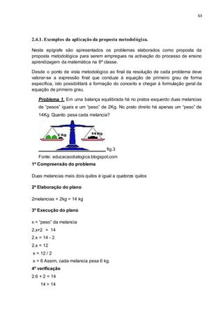 63
2.4.1. Exemplos da aplicação da proposta metodológica.
Nesta epígrafe são apresentados os problemas elaborados como proposta da
proposta metodológica para serem empregues na activação do processo de ensino
aprendizagem da matemática na 8ª classe.
Desde o ponto de vista metodológico ao final da resolução de cada problema deve
valorar-se a expressão final que conduze à equação de primeiro grau de forma
específica, isto possibilitará a formação do conceito e chegar à formulação geral da
equação de primeiro grau.
Problema 1. Em uma balança equilibrada há no pratos esquerdo duas melancias
de “pesos” iguais e um “peso” de 2Kg. No prato direito há apenas um “peso” de
14Kg. Quanto pesa cada melancia?
fig.3
Fonte: educacaodialogica.blogspot.com
1º Compreensão do problema
Duas melancias mais dois quilos é igual a quatorze quilos
2º Elaboração do plano
2melancias + 2kg = 14 kg
3º Execução do plano
x = “peso” da melancia
2.x+2 = 14
2.x = 14 - 2
2.x = 12
x = 12 / 2
x = 6 Assim, cada melancia pesa 6 kg.
4º verificação
2.6 + 2 = 14
14 = 14
 