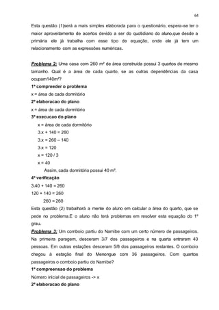 64
Esta questão (1)será a mais simples elaborada para o questionário, espera-se ter o
maior aproveitamento de acertos devido a ser do quotidiano do aluno,que desde a
primária ele já trabalha com esse tipo de equação, onde ele já tem um
relacionamento com as expressões numéricas.
Problema 2: Uma casa com 260 m² de área construída possui 3 quartos de mesmo
tamanho. Qual é a área de cada quarto, se as outras dependências da casa
ocupam140m²?
1º compreeder o problema
x = área de cada dormitório
2º elaboracao do plano
x = área de cada dormitório
3º execucao do plano
x = área de cada dormitório
3.x + 140 = 260
3.x = 260 – 140
3.x = 120
x = 120 / 3
x = 40
Assim, cada dormitório possui 40 m².
4º verificação
3.40 + 140 = 260
120 + 140 = 260
260 = 260
Esta questão (2) trabalhará a mente do aluno em calcular a área do quarto, que se
pede no problema.E o aluno não terá problemas em resolver esta equação do 1º
grau.
Problema 3: Um comboio partiu do Namibe com um certo número de passageiros.
Na primeira paragem, desceram 3/7 dos passageiros e na quarta entraram 40
pessoas. Em outras estações desceram 5/8 dos passageiros restantes. O comboio
chegou à estação final do Menongue com 36 passageiros. Com quantos
passageiros o comboio partiu do Namibe?
1º compreensao do problema
Número inicial de passageiros -> x
2º elaboracao do plano
 