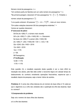 65
Número inicial de passageiros -> x
"Um comboio partiu do Namibe com um certo número de passageiros." = x
"Na primeira paragem, desceram 3/7 dos passageiros." X –
3𝑥
7
=
4𝑥
7
, Portanto o
número actual de passageiros é
4 𝑥
7
.
"e na quarta entraram 40 pessoas."
4 𝑥
7
+ 40 =
4 𝑥+280
7
, mais um novo número.
"Em outras estações desceram 5/8 dos passageiros restantes." =
Vamos ver quantos desceram:
3º execucao do plano
5/8 De (4x +280) /7, o número mais recente
5/8 x (4x +280) /7 = (20x +1400) /56. <--- Desceram.
Se havia (4x +280) /7 e saíram (20x +1400) /56:
(4x +280) /7 - (20x +1400) /56 = 36 <--- mmc = 56
32x +2240 -20x -1400 = 2016
12x +840 = 2016
12x = 1176
x = 98.
98 Passageiros.
4º Verificação
12.98 = 1176
1176 = 1176
Esta questão (3), o resultado esperado desta questão é ser a mais difícil na
resolução dos alunos, pelo fato dela conter o raciocínio lógico em calcular tempo do
deslocamento do comboio envolvendo operações fracionárias, espera-se que o
resultado depois da pesquisa, seja o menor índice de acertos.
Problema 4: A soma das cifras básicas de um número de duas cifras é 10; sabe-se
que o algarismo ou a cifra das unidades são o quádruplo da cifra das dezenas. Qual
é o número?
1.Compreensão do problema
Seja: ab o numero de duas cifras das dezenas;
a é a cifra das dezenas:
 