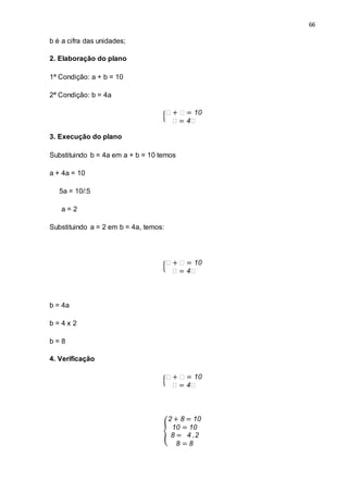 66
b é a cifra das unidades;
2. Elaboração do plano
1ª Condição: a + b = 10
2ª Condição: b = 4a
{
𝑎 + 𝑎 = 10
𝑎 = 4𝑎
3. Execução do plano
Substituindo b = 4a em a + b = 10 temos
a + 4a = 10
5a = 10/:5
a = 2
Substituindo a = 2 em b = 4a, temos:
{
𝑎 + 𝑎 = 10
𝑎 = 4𝑎
b = 4a
b = 4 x 2
b = 8
4. Verificação
{
𝑎 + 𝑎 = 10
𝑎 = 4𝑎
{
2 + 8 = 10
10 = 10
8 = 4 .2
8 = 8
 