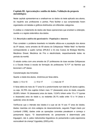 68
Capitulo III. Apresentação e análise de dados. Validação da proposta
metodológica
Neste capítulo apresentam-se e analisam-se os dados do teste aplicado aos alunos,
do inquérito aos professores e peritos. Para facilitar a sua compreensão foram
organizados em tabelas e gráficos distribuídos em diferentes categorias.
A análise e o tratamento de dados são fases operacionais que envolvem a obtenção,
reunião e o registo sistemático dos dados.
3.1. Descrição e análise do questionário - População e Amostra
Para constatar o problema levantado no trabalho utilizou-se a população dos alunos
da 8ª classe, numa amostra de 69 alunos do Cefopescas “Hélder Neto” no Namibe
correspondendo a quatro turmas (8ªA,B,C e D) dos Cursos de Biologia Marinha,
Mecânica Diesel, Mecânica de Frio e electricidade, respectivamente todas no
período da manhã.
O estudo contou com uma amostra de 27 professores de duas escolas Cefopescas
e a Escola Anexa à escola de formação de professores “E.F.P” do Namibe que
leccionam a 8ª classe.
Caracterização das Amostras
Quanto a idade dos alunos, dividimos por faixa etária.
Idade ( ) 13 à 15 ( ) 15 à 17 ( ) mais de 17
A faixa etária de mais de 17 anos foi a predominante num total de 24 alunos sujeitos,
ou seja, 34,78% dos sujeitos tinham mais 17 (dezassete) anos de idade, enquanto
26,08% tinham 16 (dezasseis) anos de idade, 13,04% tinham entre 15 e 17 (quinze
e dezassete) anos de idade e, os restantes 26,1% estão entre 13 e 14 (treze e
quatorze) anos de idade.
Verifica-se que o intervalo das idades é a que vai de 14 aos 17 anos de idades.
Idades inseridas em dois estágios de desenvolvimento, segundo Piaget citado por
Lombardi (1998), idades onde as operações concretas prevalecem e começa o
pensamento lógico. “O desenvolvimento do pensamento é determinado pela
linguagem, isto é, pelos instrumentos linguísticos do pensamento e pela experiencia
sociocultural da criança”.Vygostsky (2003,p.44).
 