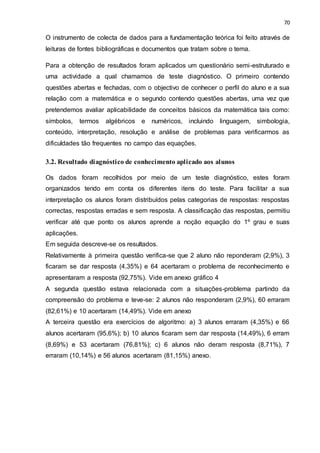 70
O instrumento de colecta de dados para a fundamentação teórica foi feito através de
leituras de fontes bibliográficas e documentos que tratam sobre o tema.
Para a obtenção de resultados foram aplicados um questionário semi-estruturado e
uma actividade a qual chamamos de teste diagnóstico. O primeiro contendo
questões abertas e fechadas, com o objectivo de conhecer o perfil do aluno e a sua
relação com a matemática e o segundo contendo questões abertas, uma vez que
pretendemos avaliar aplicabilidade de conceitos básicos da matemática tais como:
símbolos, termos algébricos e numéricos, incluindo linguagem, simbologia,
conteúdo, interpretação, resolução e análise de problemas para verificarmos as
dificuldades tão frequentes no campo das equações.
3.2. Resultado diagnóstico de conhecimento aplicado aos alunos
Os dados foram recolhidos por meio de um teste diagnóstico, estes foram
organizados tendo em conta os diferentes itens do teste. Para facilitar a sua
interpretação os alunos foram distribuídos pelas categorias de respostas: respostas
correctas, respostas erradas e sem resposta. A classificação das respostas, permitiu
verificar até que ponto os alunos aprende a noção equação do 1º grau e suas
aplicações.
Em seguida descreve-se os resultados.
Relativamente à primeira questão verifica-se que 2 aluno não reponderam (2,9%), 3
ficaram se dar resposta (4,35%) e 64 acertaram o problema de reconhecimento e
apresentaram a resposta (92,75%). Vide em anexo gráfico 4
A segunda questão estava relacionada com a situações-problema partindo da
compreensão do problema e teve-se: 2 alunos não responderam (2,9%), 60 erraram
(82,61%) e 10 acertaram (14,49%). Vide em anexo
A terceira questão era exercícios de algoritmo: a) 3 alunos erraram (4,35%) e 66
alunos acertaram (95,6%); b) 10 alunos ficaram sem dar resposta (14,49%), 6 erram
(8,69%) e 53 acertaram (76,81%); c) 6 alunos não deram resposta (8,71%), 7
erraram (10,14%) e 56 alunos acertaram (81,15%) anexo.
 