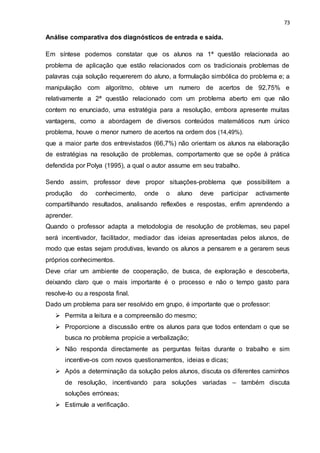 73
Análise comparativa dos diagnósticos de entrada e saída.
Em síntese podemos constatar que os alunos na 1ª questão relacionada ao
problema de aplicação que estão relacionados com os tradicionais problemas de
palavras cuja solução requererem do aluno, a formulação simbólica do problema e; a
manipulação com algoritmo, obteve um numero de acertos de 92,75% e
relativamente a 2ª questão relacionado com um problema aberto em que não
contem no enunciado, uma estratégia para a resolução, embora apresente muitas
vantagens, como a abordagem de diversos conteúdos matemáticos num único
problema, houve o menor numero de acertos na ordem dos (14,49%).
que a maior parte dos entrevistados (66,7%) não orientam os alunos na elaboração
de estratégias na resolução de problemas, comportamento que se opõe à prática
defendida por Polya (1995), a qual o autor assume em seu trabalho.
Sendo assim, professor deve propor situações-problema que possibilitem a
produção do conhecimento, onde o aluno deve participar activamente
compartilhando resultados, analisando reflexões e respostas, enfim aprendendo a
aprender.
Quando o professor adapta a metodologia de resolução de problemas, seu papel
será incentivador, facilitador, mediador das ideias apresentadas pelos alunos, de
modo que estas sejam produtivas, levando os alunos a pensarem e a gerarem seus
próprios conhecimentos.
Deve criar um ambiente de cooperação, de busca, de exploração e descoberta,
deixando claro que o mais importante é o processo e não o tempo gasto para
resolve-lo ou a resposta final.
Dado um problema para ser resolvido em grupo, é importante que o professor:
 Permita a leitura e a compreensão do mesmo;
 Proporcione a discussão entre os alunos para que todos entendam o que se
busca no problema propicie a verbalização;
 Não responda directamente as perguntas feitas durante o trabalho e sim
incentive-os com novos questionamentos, ideias e dicas;
 Após a determinação da solução pelos alunos, discuta os diferentes caminhos
de resolução, incentivando para soluções variadas – também discuta
soluções erróneas;
 Estimule a verificação.
 