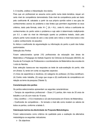75
3. A recolha, análise e interpretação dos dados.
Para que um profissional se assuma como perito numa dada temática, requer um
certo nível de competência demonstrada. Este nível de competência pode ser dado
pelo coeficiente K, calculado a partir da sua própria opinião sobre o seu grau de
conhecimentos acerca do problema e das fontes que permitem argumentar os seus
critérios, dado pela fórmula, onde: K=
1
2
(Kc + Ka) , onde Kc indica o coeficiente de
conhecimentos do perito sobre o problema e cujo valor é determinado multiplicando
por 0,1, o valor do nível de informação quanto ao problema tratado, dado pelo
próprio perito numa escala de zero a dez (onde zero indica o nível mais baixo e dez
o pleno conhecimento do assunto);
Ka Indica o coeficiente de argumentação ou informação do perito a partir das fontes
padronizadas.
Selecção dos Peritos
Foram seleccionados quinze (15) profissionais da educação das áreas de
Matemática e Pedagogia do Instituto Superior de Ciências da Educação (ISCED), da
Escola de Formação de Professores e coordenadores de Matemática das escolas do
I ciclo do Namibe.
Esta selecção baseou-se nas respostas ao teste de auto-avaliação do perito, vide
em (Anexo 3), tendo em conta os seguintes aspectos:
(1) Anos de experiência e docência, (2) categoria do professor, (3) Grau cientificam,
(4) Centro onde trabalha, (5) cargo que ocupa e (6) coeficiente de competência em
relação ao tema da pesquisa (Tabela 5).
Caracterização dos peritos
Os peritos seleccionados apresentam as seguintes características:
- Tempos de experiência profissional – Doze (11) peritos, têm mais de 20 anos de
trabalho e um (4) com mais de 10 anos.
- Grau científico – (13) é mestrados e (2) são licenciados em Ensino de Matemática.
- Coeficiente de competência – foi tomado o nível alto como revelam os valores de
todos os peritos, conforme a tabela 5.
Valorização teórica da efectividade da Proposta Metodológica.
Foram seleccionados como critérios de qualidade para a avaliação da alternativa
metodológica os seguintes indicadores:
 Os objectivos
 