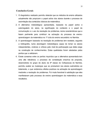 77
ConclusõesGerais
1. O diagnóstico realizado permitiu detectar que os métodos de ensino utilizados
actualmente não propiciam o papel activo dos alunos durante o processo de
assimilação dos conteúdos básicos de matemática.
2. A alternativa metodológica apresentada, baseada no papel activo e
autorregulado do aluno, na significação do conteúdo e o papel da
comunicação e o uso da resolução de problemas, reúne características que a
fazem pertinente para contribuir na activação do processo de ensino-
aprendizagem da matemática no 1º ciclo do ensino secundário no Namibe.
3. A aprendizagem baseada na resolução de problemas tem revelado, segundo
a bibliografia, numa abordagem metodológica capaz de tornar os alunos
independentes, criativos e críticos pelo nível de participação que deles exige
na construção de conhecimentos. Estas qualidades foram atestadas pelos
peritos que a validaram.
4. Existe consenso entre os peritos inquiridos que a alternativa apresentada tem
uma alta relevância. o processo de constatação empírica da proposta,
desenvolvida no grupo de aluno da 8ª classe do Cefopescas do Namibe,
permitiu avaliar as mudanças que se produziram nos alunos submetidos ao
tratamento, o que evidenciou efeitos positivos na activação da aprendizagem
mediante a resolução de problemas. Foi muito favorável à satisfação que eles
manifestaram pelo processo de ensino aprendizagem da matemática e seus
resultados.
 