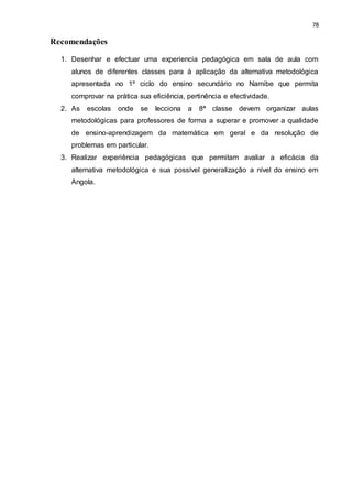 78
Recomendações
1. Desenhar e efectuar uma experiencia pedagógica em sala de aula com
alunos de diferentes classes para à aplicação da alternativa metodológica
apresentada no 1º ciclo do ensino secundário no Namibe que permita
comprovar na prática sua eficiência, pertinência e efectividade.
2. As escolas onde se lecciona a 8ª classe devem organizar aulas
metodológicas para professores de forma a superar e promover a qualidade
de ensino-aprendizagem da matemática em geral e da resolução de
problemas em particular.
3. Realizar experiência pedagógicas que permitam avaliar a eficácia da
alternativa metodológica e sua possível generalização a nível do ensino em
Angola.
 
