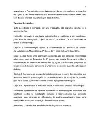 7
aprendizagem. Em particular, a resolução de problemas que conduzem a equações
do 1ºgrau, é uma forma de relacionar a matemática com o dia-a-dia dos alunos, isto,
sem dúvidas favorece a aprendizagem desta temática.
Estrutura do trabalho:
Esta dissertação é composta por uma introdução, três capítulos, conclusões e
recomendações.
Introdução: contendo a relevância, antecedentes, o problema a ser investigado,
justificativa da investigação, objecto de estudo, o objectivo, a população-alvo, as
tarefas e a metodologia.
Capitulo I. Fundamentação teórica e caracterização do processo de Ensino-
Aprendizagem da Matemática na 8ª Classe do 1º Ciclo do Ensino Secundário.
Neste capítulo faz-se uma abordagem epistemológica dos conceitos matemáticos
relacionados com as Equações do 1º grau e sua história, faz-se uma análise e
caracterização do processo de ensino das Equações com base nos programas do
Ministério da Educação, bem como o fundamento teórico que sustenta a abordagem
do tema.
Capítulo II. Aprresenta-se a proposta Metodológica para o ensino da matemática que
possibilite melhorar aprendizagem do conteúdo vinculado às equações de primeiro
grau na 8ª classe. Apresenta-se neste capítulo a proposta metodológica.
Capitulo III. Apresentação e análise de dados. Validação da proposta metodológica.
Finalmente, apresentam-se algumas conclusões e recomendações deduzidas dos
resultados obtidos na investigação realizada e recomendações cuja aplicação
contribuirá para minimizar as dificuldades de ensino-aprendizagem deste tema
contribuindo assim, para a elevação da qualidade de ensino.
Além disso, o trabalho tem as referências bibliográficas e os anexos.
 