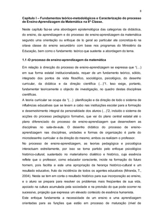 8
Capitulo I – Fundamentos teórico-metodológicos e Caracterização do processo
de Ensino-Aprendizagem da Matemática na 8ª Classe.
Neste capítulo faz-se uma abordagem epistemológica das categorias da didáctica,
do ensino, da aprendizagem e do processo de ensino-aprendizagem da matemática
segundo uma orientação ou enfoque de lo geral ao particular ate concretiza-lo na
oitava classe do ensino secundário com base nos programas do Ministério da
Educação, bem como o fundamento teórico que sustenta a abordagem do tema.
1.1 -O processo de ensino-aprendizagem da matemática
Em relação à direcção do processo de ensino-aprendizagem se expressa que “(…)
em sua forma estatal institucionalizada, requer de um fundamento teórico, sólido,
integrado dos pontos de vista filosófico, sociológico, psicológico, do desenho
curricular, da didática e da direção científica (…)”1. Isso exige, portanto,
fundamentar teoricamente o objecto de investigação, no quadro destas disciplinas
científicas.
A teoria curricular se ocupa da “(…) planificação e da direção de todo o sistema de
influências educativas que se levam a cabo nas instituições escolar para a formação
e desenvolvimento integral da personalidade dos alunos (…)”2, incluído o sistema de
acções do processo pedagógico formativo, que vai do plano central estatal até o
plano diferenciado do processo de ensino-aprendizagem que desenvolvem as
disciplinas no sala-de-aula. O desenho didático do processo de ensino-
aprendizagem nas disciplinas, unidades e formas de organização é parte do
microdesenho curricular e da direção do mesmo; ambos os realizam o professor.
No processo de ensino-aprendizagem, as teorias pedagógica e psicológica
interactuam estreitamente, por isso se toma partido pelo enfoque psicológico
histórico-cultural, sustentado no materialismo dialético e histórico, cuja essência
reflete que o professor, como educador consciente, incide na formação do futuro
homem, pois facilita a este uma apropriação da herança histórico-cultural e um
resultado educativo, fruto da incidência de todos os agentes educativos (Miranda, T.,
2004). Nesta se tem em conta o resultado histórico para sua incorporação ao ensino,
e o aluno se prepara para resolver os problemas mais freqüentes de sua vida,
apoiado na cultura acumulada pela sociedade e na previsão do que pode ocorrer no
sucessivo, projeção que expressa um elevado conteúdo de essência humanista.
Este enfoque fundamenta a necessidade de um ensino e uma aprendizagem
orientadas para as funções que estão em processo de maturação (nível de
 