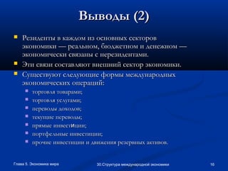 Глава 5. Экономика мира 1630.Структура международной экономики
Выводы (2)Выводы (2)
 Резиденты в каждом из основных секторовРезиденты в каждом из основных секторов
экономики — реальном, бюджетном и денежном —экономики — реальном, бюджетном и денежном —
экономически связаны с нерезидентами.экономически связаны с нерезидентами.
 Эти связи составляют внешний сектор экономики.Эти связи составляют внешний сектор экономики.
 Существуют следующие формы международныхСуществуют следующие формы международных
экономических операций:экономических операций:
 торговля товарами;торговля товарами;
 торговля услугами;торговля услугами;
 переводы доходов;переводы доходов;
 текущие переводы;текущие переводы;
 прямые инвестпрямые инвестииции;ции;
 портфельные инвестиции;портфельные инвестиции;
 прочие инвестиции и движения резервных активов.прочие инвестиции и движения резервных активов.
 