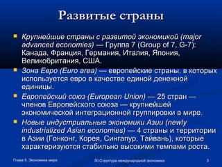 Глава 5. Экономика мира 330.Структура международной экономики
Развитые страныРазвитые страны
 Крупнейшие страны с развитой экономикой (Крупнейшие страны с развитой экономикой (majormajor
advancedadvanced economieseconomies)) — Группа 7 (— Группа 7 (GroupGroup ofof 7,7, GG-7):-7):
Канада, Франция, Германия, Италия, Япония,Канада, Франция, Германия, Италия, Япония,
Великобритания, США.Великобритания, США.
 Зона Евро (Зона Евро (EuroEuro areaarea)) — европейские страны, в которых— европейские страны, в которых
используется евро в качестве единой денежнойиспользуется евро в качестве единой денежной
единицы.единицы.
 Европейский союз (Европейский союз (EuropeanEuropean UnionUnion)) — 25 стран —— 25 стран —
членов Европейского союза — крупнейшейчленов Европейского союза — крупнейшей
экономической интеграционной группировки в мире.экономической интеграционной группировки в мире.
 Новые индустриальные экономики Азии (Новые индустриальные экономики Азии (newlynewly
industrializedindustrialized AsianAsian economieseconomies)) — 4 страны и территории— 4 страны и территории
в Азии (Гонконг, Корея, Сингапур, Тайвань), которыев Азии (Гонконг, Корея, Сингапур, Тайвань), которые
характеризуются стабильно высокими темпами роста.характеризуются стабильно высокими темпами роста.
 