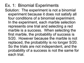Ex. 1: Binomial Experiments
Solution: The experiment is not a binomial
experiment because it does not satisfy all
four conditions of a binomial experiment.
In the experiment, each marble selection
represents one trial and selecting a red
marble is a success. When selecting the
first marble, the probability of success is
5/20. However because the marble is not
replaced, the probability is no longer 5/20.
So the trials are not independent, and the
probability of a success is not the same for
each trial.
 