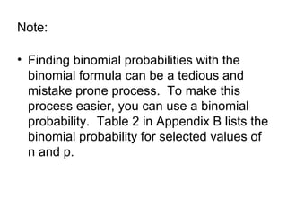 Note:
• Finding binomial probabilities with the
binomial formula can be a tedious and
mistake prone process. To make this
process easier, you can use a binomial
probability. Table 2 in Appendix B lists the
binomial probability for selected values of
n and p.
 