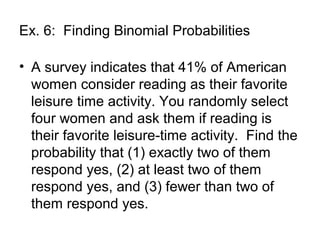 Ex. 6: Finding Binomial Probabilities
• A survey indicates that 41% of American
women consider reading as their favorite
leisure time activity. You randomly select
four women and ask them if reading is
their favorite leisure-time activity. Find the
probability that (1) exactly two of them
respond yes, (2) at least two of them
respond yes, and (3) fewer than two of
them respond yes.
 