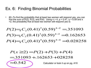 Ex. 6: Finding Binomial Probabilities
• #2--To find the probability that at least two women will respond yes, you can
find the sum of P(2), P(3), and P(4). Using n = 4, p = 0.41, q = 0.59 and x
=2, the probability that at least two women will respond yes is:
028258.0)59.0()41.0()4(
162653.0)59.0()41.0()3(
351093.)59.0()41.0()2(
444
44
343
34
242
24
==
==
==
−
−
−
CP
CP
CP
542.0
028258162653.351093.
)4()3()2()2(
≈
++=
++=≥ PPPxP
Calculator or look it up on pg. A10
 