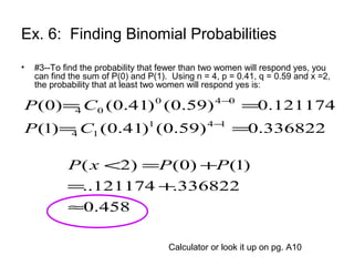 Ex. 6: Finding Binomial Probabilities
• #3--To find the probability that fewer than two women will respond yes, you
can find the sum of P(0) and P(1). Using n = 4, p = 0.41, q = 0.59 and x =2,
the probability that at least two women will respond yes is:
336822.0)59.0()41.0()1(
121174.0)59.0()41.0()0(
141
14
040
04
==
==
−
−
CP
CP
458.0
336822.121174..
)1()0()2(
≈
+=
+=< PPxP
Calculator or look it up on pg. A10
 