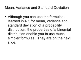 Mean, Variance and Standard Deviation
• Although you can use the formulas
learned in 4.1 for mean, variance and
standard deviation of a probability
distribution, the properties of a binomial
distribution enable you to use much
simpler formulas. They are on the next
slide.
 