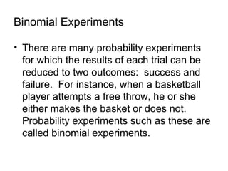 Binomial Experiments
• There are many probability experiments
for which the results of each trial can be
reduced to two outcomes: success and
failure. For instance, when a basketball
player attempts a free throw, he or she
either makes the basket or does not.
Probability experiments such as these are
called binomial experiments.
 