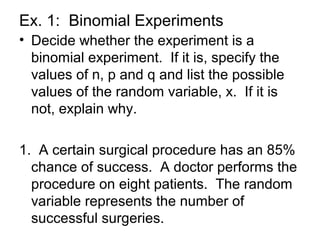 Ex. 1: Binomial Experiments
• Decide whether the experiment is a
binomial experiment. If it is, specify the
values of n, p and q and list the possible
values of the random variable, x. If it is
not, explain why.
1. A certain surgical procedure has an 85%
chance of success. A doctor performs the
procedure on eight patients. The random
variable represents the number of
successful surgeries.
 