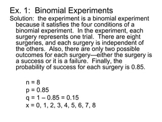 Ex. 1: Binomial Experiments
Solution: the experiment is a binomial experiment
because it satisfies the four conditions of a
binomial experiment. In the experiment, each
surgery represents one trial. There are eight
surgeries, and each surgery is independent of
the others. Also, there are only two possible
outcomes for each surgery—either the surgery is
a success or it is a failure. Finally, the
probability of success for each surgery is 0.85.
n = 8
p = 0.85
q = 1 – 0.85 = 0.15
x = 0, 1, 2, 3, 4, 5, 6, 7, 8
 