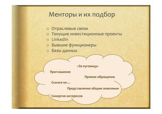 Менторы	
  и	
  их	
  подбор	
  	
  
o  Отраслевые	
  связи	
  
o  Текущие	
  инвестиционные	
  проекты	
  
o  LinkedIn	
  
o  Бывшие	
  функционеры	
  
o  Базы	
  данных	
  
Приглашение	
  
«За	
  пуговицу»	
  
Прямое	
  обращение	
  
Ссылка	
  на	
  …	
  
Представление	
  общим	
  знакомым	
  
Синергия	
  интересов	
  
 