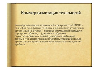 Коммерциализация	
  технологий	
  
Коммерциализация	
  технологий	
  и	
  результатов	
  НИОКР	
  =	
  
трансфер	
  технологий	
  (передача	
  технологий	
  от	
  научных	
  
организаций	
  в	
  бизнес	
  –	
  процесс	
  возмездной	
  передачи	
  
(продажи,	
  обмена,…)	
  должным	
  образом	
  
структурированных	
  знаний	
  (информации)	
  в	
  виде	
  
документов	
  и	
  физических	
  объектов,	
  имеющий	
  целью	
  
организацию	
  прибыльного	
  производства	
  и	
  получения	
  
прибыли	
  
 