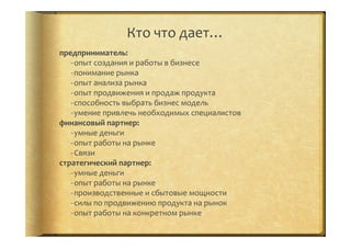 предприниматель:	
  
-­‐ опыт	
  создания	
  и	
  работы	
  в	
  бизнесе	
  
-­‐ понимание	
  рынка	
  
-­‐ опыт	
  анализа	
  рынка	
  
-­‐ опыт	
  продвижения	
  и	
  продаж	
  продукта	
  
-­‐ способность	
  выбрать	
  бизнес	
  модель	
  
-­‐ умение	
  привлечь	
  необходимых	
  специалистов	
  
финансовый	
  партнер:	
  
-­‐ умные	
  деньги	
  
-­‐ опыт	
  работы	
  на	
  рынке	
  
-­‐ Связи	
  
стратегический	
  партнер:	
  
-­‐ умные	
  деньги	
  
-­‐ опыт	
  работы	
  на	
  рынке	
  
-­‐ производственные	
  и	
  сбытовые	
  мощности	
  
-­‐ силы	
  по	
  продвижению	
  продукта	
  на	
  рынок	
  
-­‐ опыт	
  работы	
  на	
  конкретном	
  рынке	
  
	
  
Кто	
  что	
  дает…	
  
 
