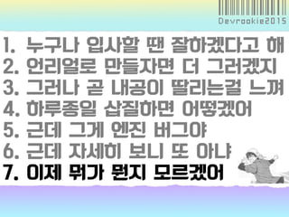 1. 누구나 입사할 땐 잘하겠다고 해
2. 언리얼로 만들자면 더 그러겠지
3. 그러나 곧 내공이 딸리는걸 느껴
4. 하루종일 삽질하면 어떻겠어
5. 근데 그게 엔진 버그야
6. 근데 자세히 보니 또 아냐
7. 이제 뭐가 뭔지 모르겠어
 
