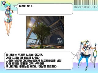 무겁지 않나
툴 자체는 무거운 느낌이 있지만,
게임 자체는 꽤 빠르게 나온다
사양이 낮으면 에디터설정에서 뷰포트품질을 변경
다만 패키징 같은건 아직 부족한듯
유니티처럼 안쓰는걸 빼거나 하는걸 모르겠다
 