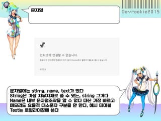 문자열
문자열에는 stirng, name, text가 있다
String은 가장 자유자재로 쓸 수 있는, string 그거다
Name은 내부 문자열조작을 할 수 없다 대신 가장 빠르고
메모리도 효율적 대소문자 구분을 안 한다, 해시 테이블
Text는 로컬라이징에 쓴다
 