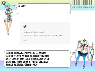싱글턴
싱글턴 클래스는 어떻게 쓸 수 있을까
싱클턴 지정이 있지만 블루프린터용이다
엔진 내부를 보면 그냥 static으로 쓴다
아게 싫다 해서 일반 c++하듯 하다보면
this가 변화하는 심오한 세계
 