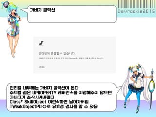 가비지 콜렉션
언리얼 내부에는 가비지 콜렉션이 돈다
주의할 점은 UPROPERTY 레퍼런스를 지정해주지 않으면
가비지가 순삭시켜버린다
Class* SkillObject 이런식하면 날아가버림
TWeakObjectPtr<>로 유효성 검사를 할 수 있음
 