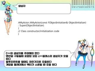 생성자
C++의 생성자를 주의해야 한다
엔진일 구동될때 포함된 모든 c++클래스의 생성자가 호출
된다
블루프린트를 열때도 마찬가지로 호출된다
게임을 플레이해서 액터가 스폰될 때 호출 된다
AMyActor::AMyActor(const FObjectInitializer& ObjectInitializer)
: Super(ObjectInitializer)
{
// Class constructor/initialization code
}
 