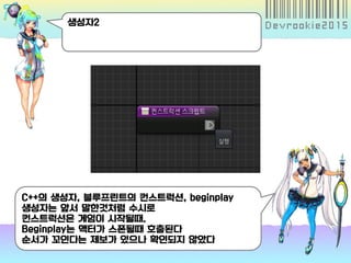 생성자2
C++의 생성자, 블루프린트의 컨스트럭션, beginplay
생성자는 앞서 말한것처럼 수시로
컨스트럭션은 게임이 시작될때.
Beginplay는 액터가 스폰될때 호출된다
순서가 꼬인다는 제보가 있으나 확인되지 않았다
 