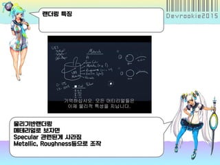 랜더링 특징
물리기반랜더링
메테리얼로 보자면
Specular 관련된게 사라짐
Metallic, Roughness등으로 조작
 