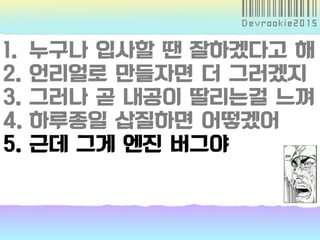 1. 누구나 입사할 땐 잘하겠다고 해
2. 언리얼로 만들자면 더 그러겠지
3. 그러나 곧 내공이 딸리는걸 느껴
4. 하루종일 삽질하면 어떻겠어
5. 근데 그게 엔진 버그야
 