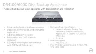 Dell - Restricted - Confidential15
DR4100/6000 Disk Backup Appliance
• Inline deduplication and compression
• Deduped, compressed, and encrypted
replication
• Advanced Data Protection
• Replication and OST licenses
included
• 5.9TB per hour ingest performance
with DR Rapid Data Access
• Backup software certification:
 NetVault, vRanger, Backup Exec,
NetBackup, Simpana, Networker,
AppAssure 4.7, Veeam, TSM, Oracle
RMAN, CA
 ArcServe
• Protocol support
 NFS, CIFS, OST
• Post RAID storage (controller): 2.7TB, 5.4TB,
9TB, 18TB, 27TB
Purpose built backup target appliance with deduplication and replication
 