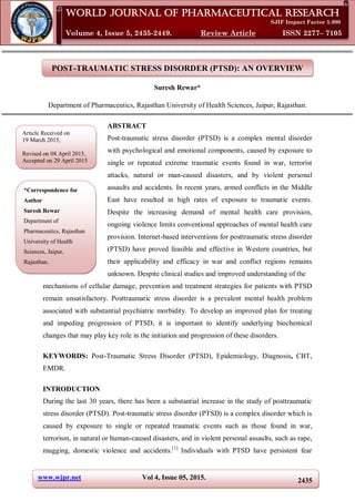 www.wjpr.net Vol 4, Issue 05, 2015. 2435
Rewar World Journal of Pharmaceutical Research
POST-TRAUMATIC STRESS DISORDER (PTSD): AN OVERVIEW
Suresh Rewar*
Department of Pharmaceutics, Rajasthan University of Health Sciences, Jaipur, Rajasthan.
ABSTRACT
Post-traumatic stress disorder (PTSD) is a complex mental disorder
with psychological and emotional components, caused by exposure to
single or repeated extreme traumatic events found in war, terrorist
attacks, natural or man-caused disasters, and by violent personal
assaults and accidents. In recent years, armed conflicts in the Middle
East have resulted in high rates of exposure to traumatic events.
Despite the increasing demand of mental health care provision,
ongoing violence limits conventional approaches of mental health care
provision. Internet-based interventions for posttraumatic stress disorder
(PTSD) have proved feasible and effective in Western countries, but
their applicability and efficacy in war and conflict regions remains
unknown. Despite clinical studies and improved understanding of the
mechanisms of cellular damage, prevention and treatment strategies for patients with PTSD
remain unsatisfactory. Posttraumatic stress disorder is a prevalent mental health problem
associated with substantial psychiatric morbidity. To develop an improved plan for treating
and impeding progression of PTSD, it is important to identify underlying biochemical
changes that may play key role in the initiation and progression of these disorders.
KEYWORDS: Post-Traumatic Stress Disorder (PTSD), Epidemiology, Diagnosis, CBT,
EMDR.
INTRODUCTION
During the last 30 years, there has been a substantial increase in the study of posttraumatic
stress disorder (PTSD). Post-traumatic stress disorder (PTSD) is a complex disorder which is
caused by exposure to single or repeated traumatic events such as those found in war,
terrorism, in natural or human-caused disasters, and in violent personal assaults, such as rape,
mugging, domestic violence and accidents.[1]
Individuals with PTSD have persistent fear
World Journal of Pharmaceutical Research
SJIF Impact Factor 5.990
Volume 4, Issue 5, 2435-2449. Review Article ISSN 2277– 7105
Article Received on
19 March 2015,
Revised on 08 April 2015,
Accepted on 29 April 2015
*Correspondence for
Author
Suresh Rewar
Department of
Pharmaceutics, Rajasthan
University of Health
Sciences, Jaipur,
Rajasthan.
 